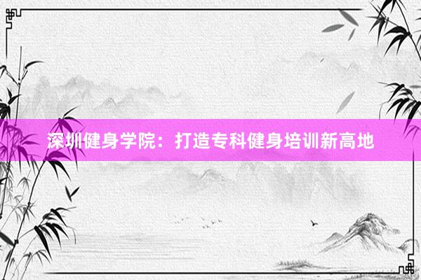 深圳健身学院：打造专科健身培训新高地
